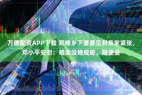万德配资APP下载 邓楠乡下婆婆见到亲家紧张，邓小平安慰：咱家没啥规矩，随便些