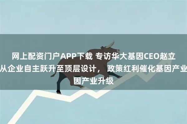 网上配资门户APP下载 专访华大基因CEO赵立见：从企业自主跃升至顶层设计， 政策红利催化基因产业升级