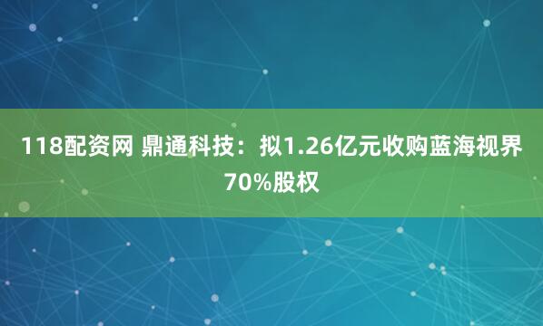 118配资网 鼎通科技：拟1.26亿元收购蓝海视界70%股权