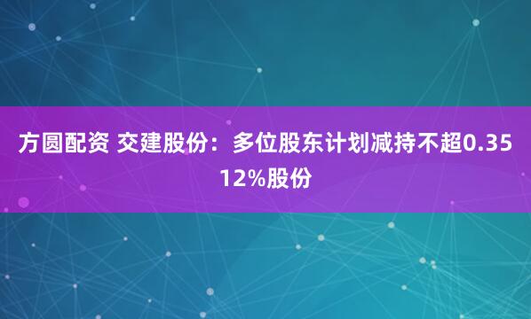 方圆配资 交建股份:多位股东计划减持不超0.3512%股份