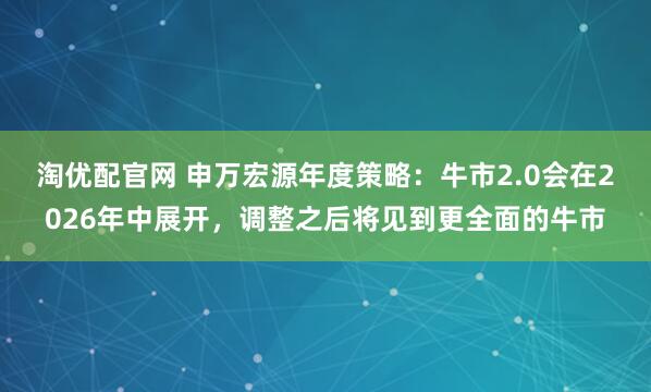 淘优配官网 申万宏源年度策略：牛市2.0会在2026年中展开，调整之后将见到更全面的牛市