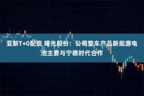 亚新T+0配资 曙光股份：公司整车产品新能源电池主要与宁德时代合作