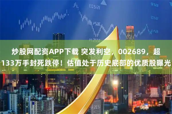 炒股网配资APP下载 突发利空，002689，超133万手封死跌停！估值处于历史底部的优质股曝光