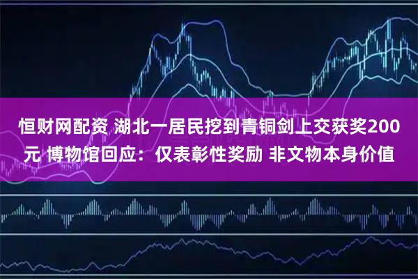 恒财网配资 湖北一居民挖到青铜剑上交获奖200元 博物馆回应：仅表彰性奖励 非文物本身价值