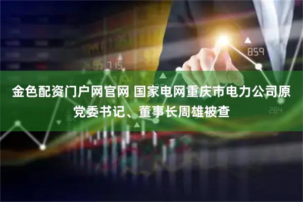 金色配资门户网官网 国家电网重庆市电力公司原党委书记、董事长周雄被查