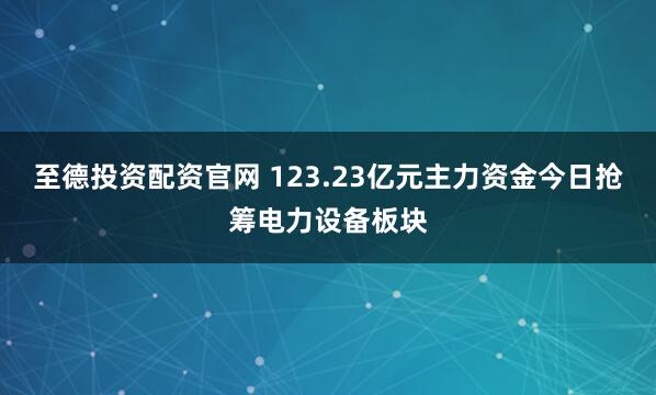 至德投资配资官网 123.23亿元主力资金今日抢筹电力设备板块