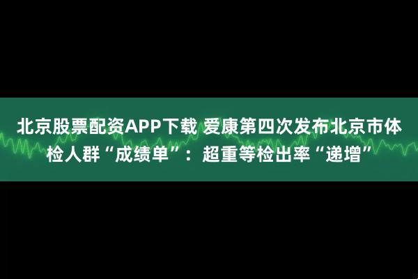 北京股票配资APP下载 爱康第四次发布北京市体检人群“成绩单”：超重等检出率“递增”