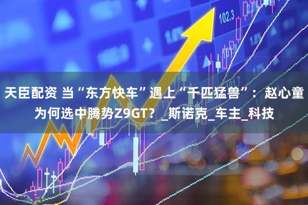 天臣配资 当“东方快车”遇上“千匹猛兽”：赵心童为何选中腾势Z9GT？_斯诺克_车主_科技