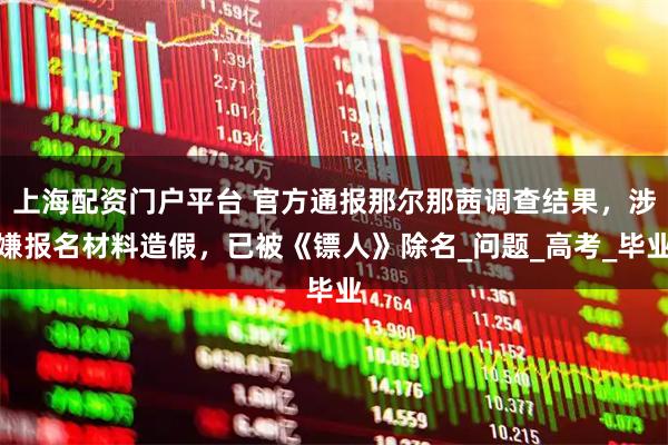 上海配资门户平台 官方通报那尔那茜调查结果,涉嫌报名材料造假,已被《镖人》除名_问题_高考_毕业