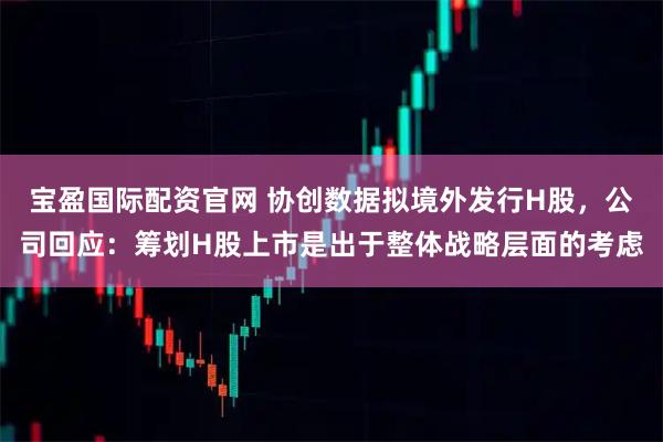 宝盈国际配资官网 协创数据拟境外发行H股，公司回应：筹划H股上市是出于整体战略层面的考虑