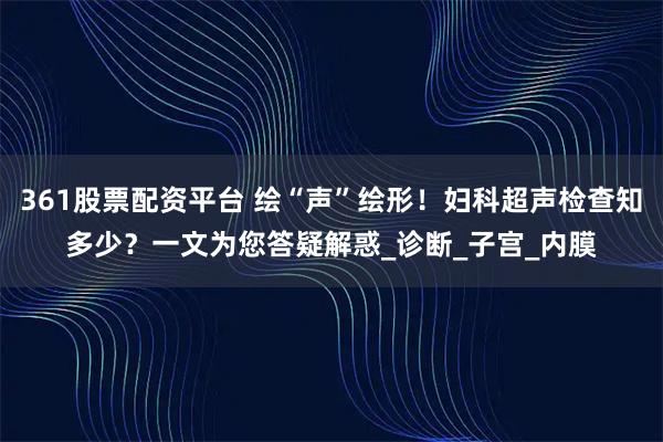 361股票配资平台 绘“声”绘形！妇科超声检查知多少？一文为您答疑解惑_诊断_子宫_内膜