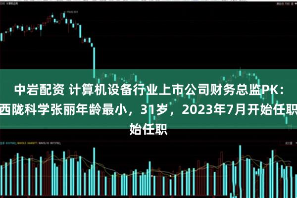中岩配资 计算机设备行业上市公司财务总监PK：西陇科学张丽年龄最小，31岁，2023年7月开始任职