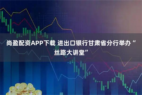 尚盈配资APP下载 进出口银行甘肃省分行举办“丝路大讲堂”