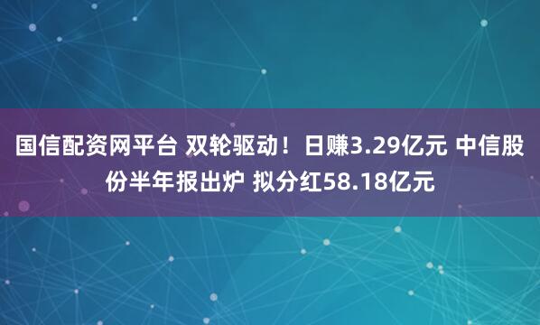 国信配资网平台 双轮驱动!日赚3.29亿元 中信股份半年报出炉 拟分红58.18亿元