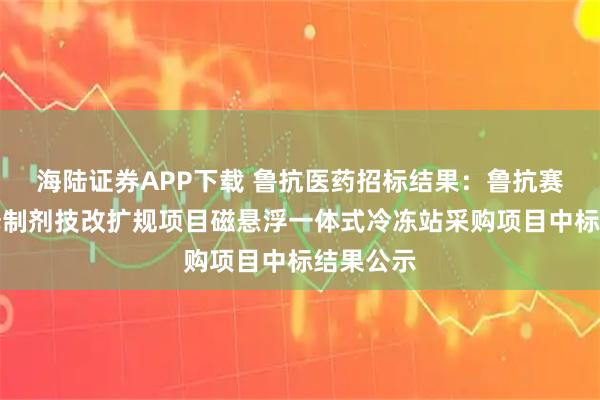 海陆证券APP下载 鲁抗医药招标结果:鲁抗赛特缓控释制剂技改扩规项目磁悬浮一体式冷冻站采购项目中标结果公示