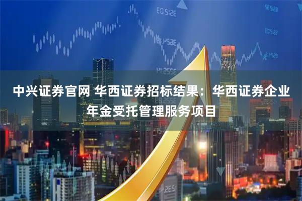 中兴证券官网 华西证券招标结果:华西证券企业年金受托管理服务项目