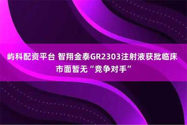 屿科配资平台 智翔金泰GR2303注射液获批临床 市面暂无“竞争对手”