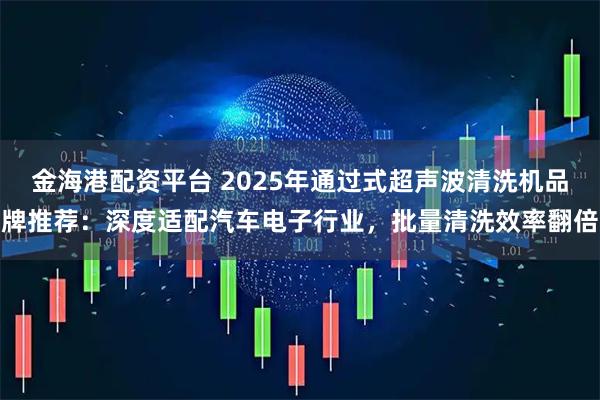 金海港配资平台 2025年通过式超声波清洗机品牌推荐:深度适配汽车电子行业,批量清洗效率翻倍