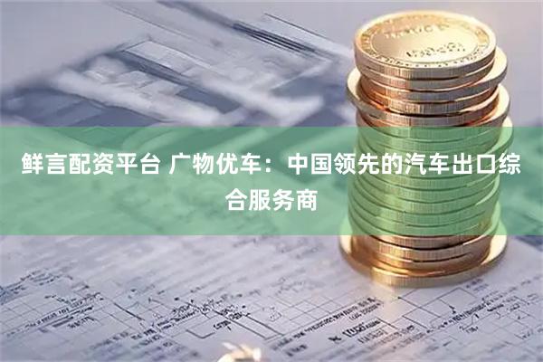 鲜言配资平台 广物优车：中国领先的汽车出口综合服务商