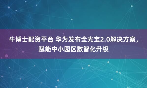 牛博士配资平台 华为发布全光宝2.0解决方案，赋能中小园区数智化升级