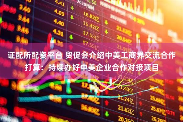 证配所配资平台 贸促会介绍中美工商界交流合作打算：持续办好中美企业合作对接项目