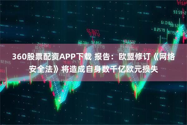 360股票配资APP下载 报告：欧盟修订《网络安全法》将造成自身数千亿欧元损失
